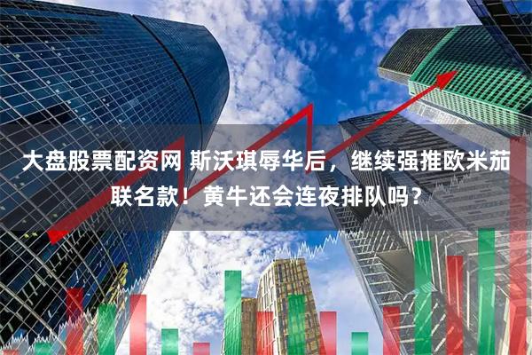 大盘股票配资网 斯沃琪辱华后，继续强推欧米茄联名款！黄牛还会连夜排队吗？
