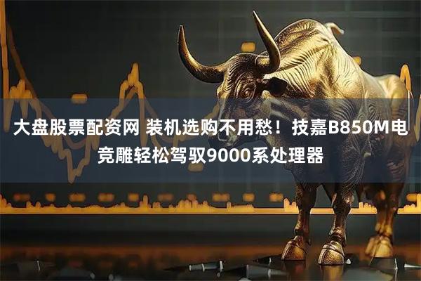 大盘股票配资网 装机选购不用愁！技嘉B850M电竞雕轻松驾驭9000系处理器