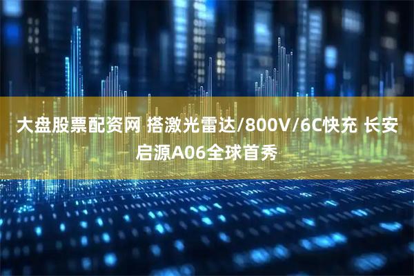 大盘股票配资网 搭激光雷达/800V/6C快充 长安启源A06全球首秀