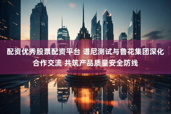 配资优秀股票配资平台 谱尼测试与鲁花集团深化合作交流 共筑产品质量安全防线