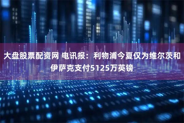 大盘股票配资网 电讯报：利物浦今夏仅为维尔茨和伊萨克支付5125万英镑
