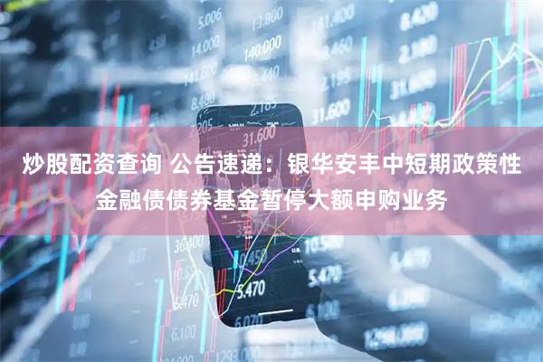 炒股配资查询 公告速递：银华安丰中短期政策性金融债债券基金暂停大额申购业务