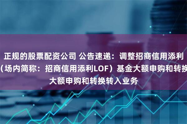 正规的股票配资公司 公告速递：调整招商信用添利债券LOF（场内简称：招商信用添利LOF）基金大额申购和转换转入业务