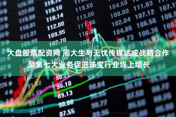 大盘股票配资网 周大生与无忧传媒达成战略合作 聚焦七大业务促进珠宝行业线上增长