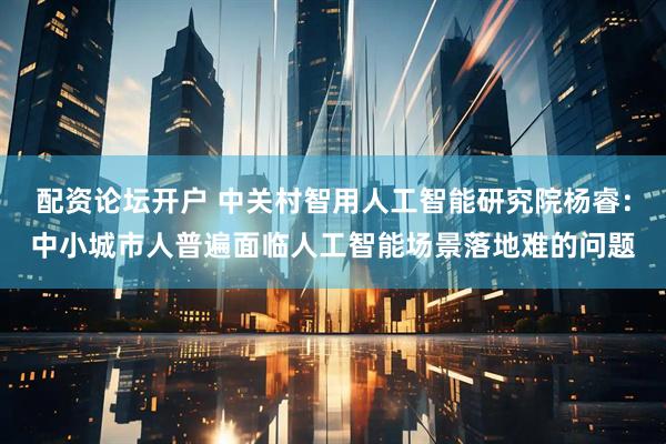 配资论坛开户 中关村智用人工智能研究院杨睿：中小城市人普遍面临人工智能场景落地难的问题