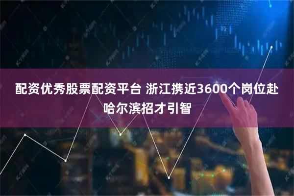 配资优秀股票配资平台 浙江携近3600个岗位赴哈尔滨招才引智