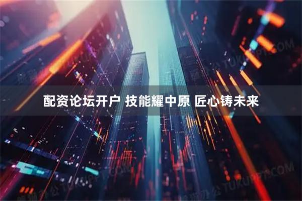 配资论坛开户 技能耀中原 匠心铸未来