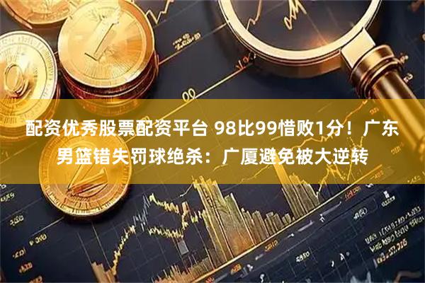 配资优秀股票配资平台 98比99惜败1分！广东男篮错失罚球绝杀：广厦避免被大逆转
