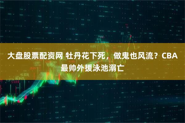大盘股票配资网 牡丹花下死，做鬼也风流？CBA最帅外援泳池溺亡