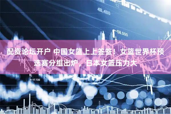 配资论坛开户 中国女篮上上签签！女篮世界杯预选赛分组出炉，日本女篮压力大