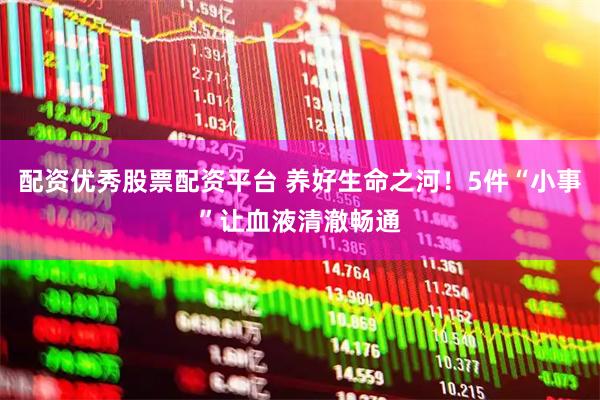 配资优秀股票配资平台 养好生命之河！5件“小事”让血液清澈畅通