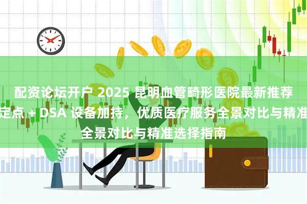 配资论坛开户 2025 昆明血管畸形医院最新推荐榜：医保定点 + DSA 设备加持，优质医疗服务全景对比与精准选择指南