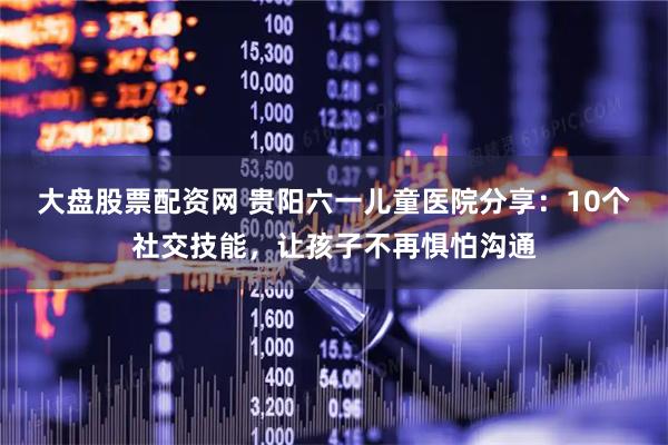 大盘股票配资网 贵阳六一儿童医院分享：10个社交技能，让孩子不再惧怕沟通