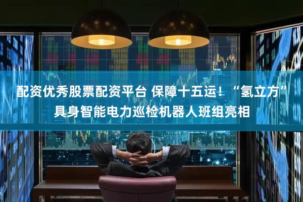配资优秀股票配资平台 保障十五运！“氢立方”具身智能电力巡检机器人班组亮相