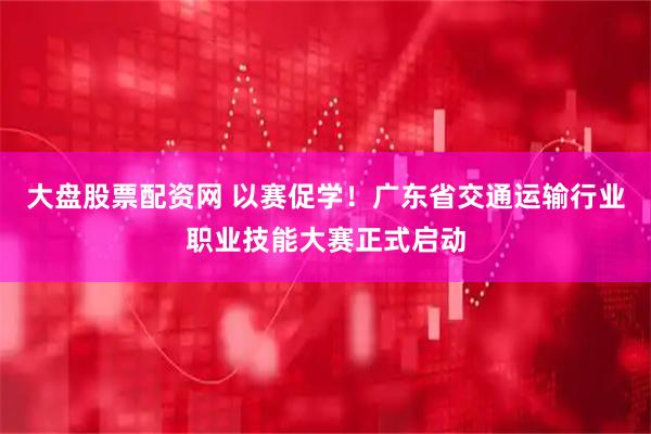 大盘股票配资网 以赛促学！广东省交通运输行业职业技能大赛正式启动
