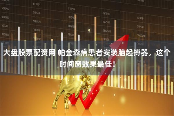 大盘股票配资网 帕金森病患者安装脑起搏器，这个时间窗效果最佳！