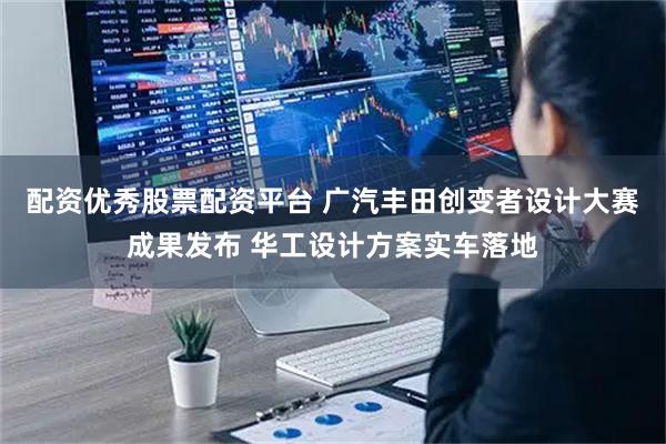 配资优秀股票配资平台 广汽丰田创变者设计大赛成果发布 华工设计方案实车落地