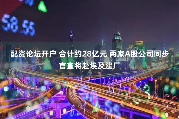 配资论坛开户 合计约28亿元 两家A股公司同步官宣将赴埃及建厂