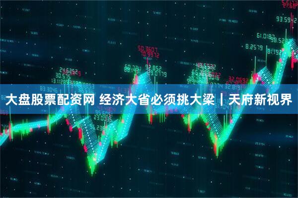 大盘股票配资网 经济大省必须挑大梁｜天府新视界