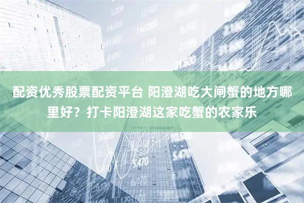 配资优秀股票配资平台 阳澄湖吃大闸蟹的地方哪里好？打卡阳澄湖这家吃蟹的农家乐