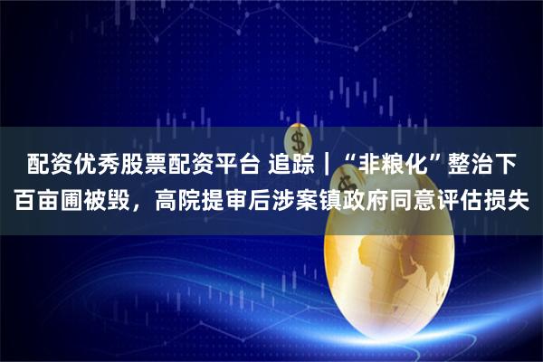 配资优秀股票配资平台 追踪｜“非粮化”整治下百亩圃被毁，高院提审后涉案镇政府同意评估损失