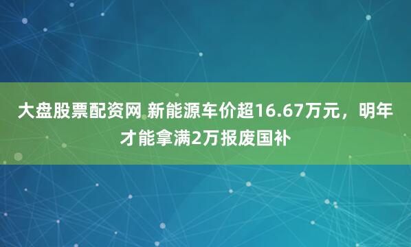 大盘股票配资网 新能源车价超16.67万元，明年才能拿满2万报废国补