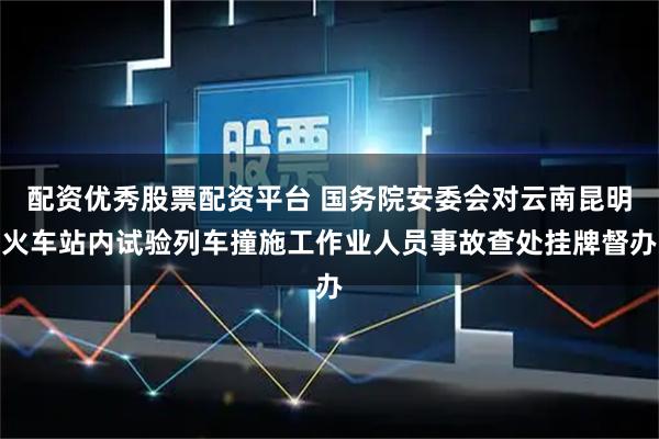 配资优秀股票配资平台 国务院安委会对云南昆明火车站内试验列车撞施工作业人员事故查处挂牌督办