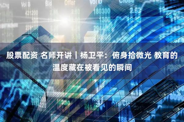 股票配资 名师开讲｜杨卫平：俯身拾微光 教育的温度藏在被看见的瞬间