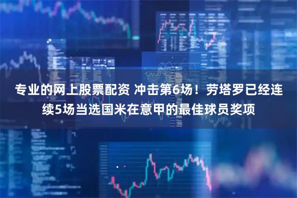 专业的网上股票配资 冲击第6场！劳塔罗已经连续5场当选国米在意甲的最佳球员奖项