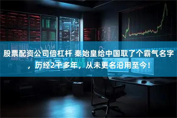 股票配资公司倍杠杆 秦始皇给中国取了个霸气名字，历经2千多年，从未更名沿用至今！