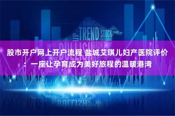 股市开户网上开户流程 盐城艾琪儿妇产医院评价：一座让孕育成为美好旅程的温暖港湾