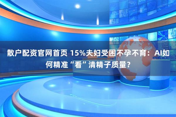 散户配资官网首页 15%夫妇受困不孕不育：AI如何精准“看”清精子质量？