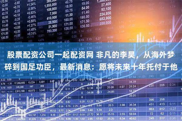 股票配资公司一起配资网 非凡的李昊，从海外梦碎到国足功臣，最新消息：愿将未来十年托付于他