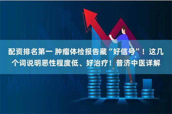 配资排名第一 肿瘤体检报告藏“好信号”！这几个词说明恶性程度低、好治疗！普济中医详解
