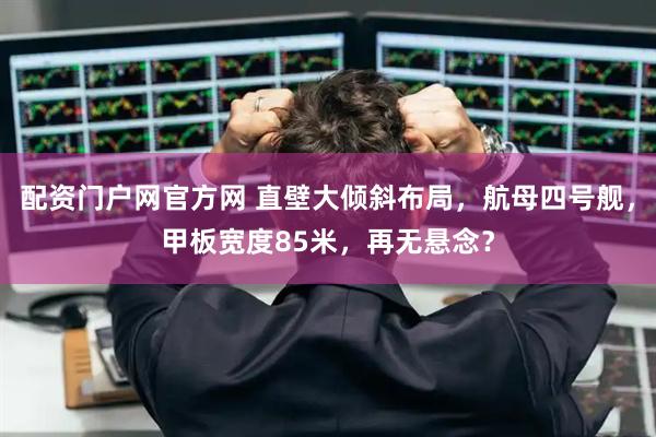 配资门户网官方网 直壁大倾斜布局，航母四号舰，甲板宽度85米，再无悬念？