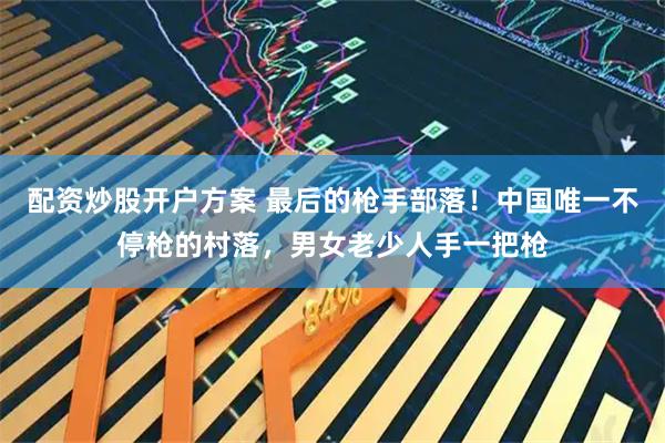 配资炒股开户方案 最后的枪手部落！中国唯一不停枪的村落，男女老少人手一把枪