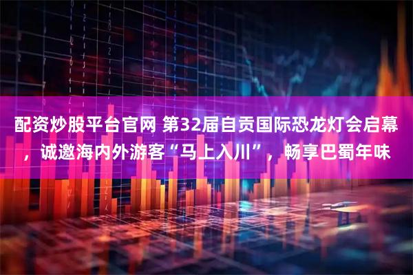 配资炒股平台官网 第32届自贡国际恐龙灯会启幕，诚邀海内外游客“马上入川”，畅享巴蜀年味