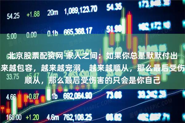 北京股票配资网 家人之间：如果你总是默默付出的那个，对家人越来越包容，越来越宠溺，越来越顺从，那么最后受伤害的只会是你自己