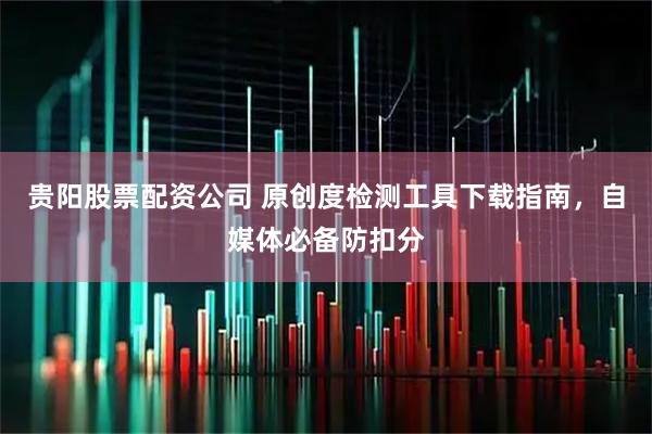 贵阳股票配资公司 原创度检测工具下载指南，自媒体必备防扣分