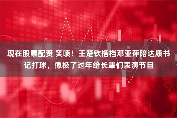 现在股票配资 笑喷！王楚钦搭档邓亚萍陪达康书记打球，像极了过年给长辈们表演节目