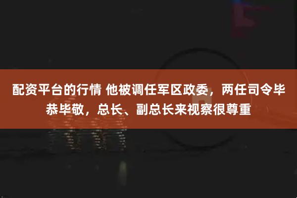 配资平台的行情 他被调任军区政委，两任司令毕恭毕敬，总长、副总长来视察很尊重