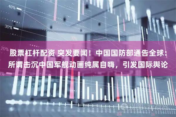 股票杠杆配资 突发要闻！中国国防部通告全球：所谓击沉中国军舰动画纯属自嗨，引发国际舆论