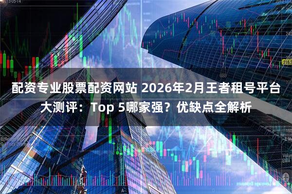 配资专业股票配资网站 2026年2月王者租号平台大测评：Top 5哪家强？优缺点全解析