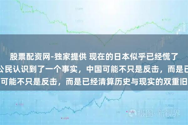 股票配资网-独家提供 现在的日本似乎已经慌了起来！越来越多的日本公民认识到了一个事实，中国可能不只是反击，而是已经清算历史与现实的双重旧账