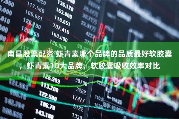 南昌股票配资 虾青素哪个品牌的品质最好软胶囊，虾青素10大品牌，软胶囊吸收效率对比