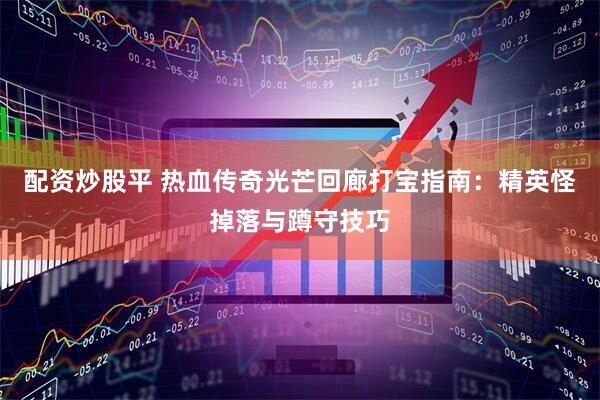 配资炒股平 热血传奇光芒回廊打宝指南：精英怪掉落与蹲守技巧