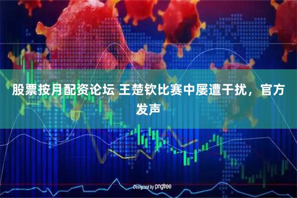 股票按月配资论坛 王楚钦比赛中屡遭干扰，官方发声