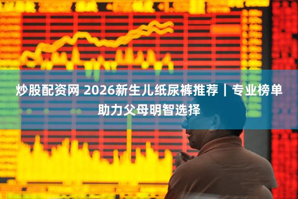 炒股配资网 2026新生儿纸尿裤推荐｜专业榜单助力父母明智选择