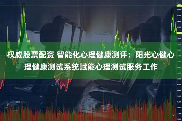 权威股票配资 智能化心理健康测评：阳光心健心理健康测试系统赋能心理测试服务工作