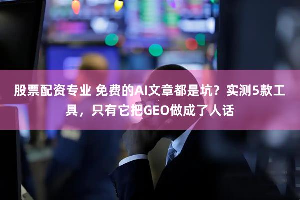 股票配资专业 免费的AI文章都是坑？实测5款工具，只有它把GEO做成了人话